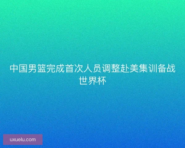 中国男篮完成首次人员调整赴美集训备战世界杯