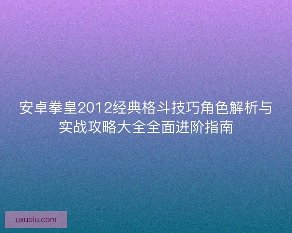 安卓拳皇2012经典格斗技巧角色解析与实战攻略大全全面进阶指南