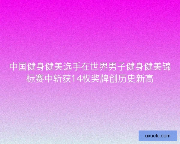 中国健身健美选手在世界男子健身健美锦标赛中斩获14枚奖牌创历史新高