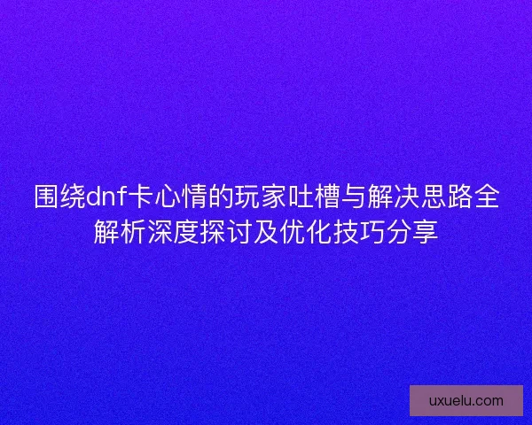 围绕dnf卡心情的玩家吐槽与解决思路全解析深度探讨及优化技巧分享